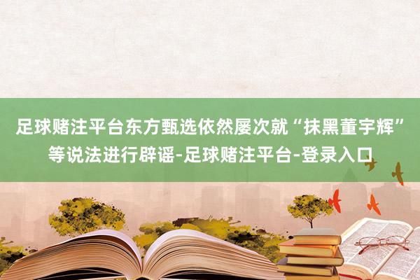 足球赌注平台东方甄选依然屡次就“抹黑董宇辉”等说法进行辟谣-足球赌注平台-登录入口