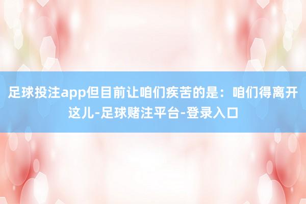 足球投注app但目前让咱们疾苦的是：咱们得离开这儿-足球赌注平台-登录入口