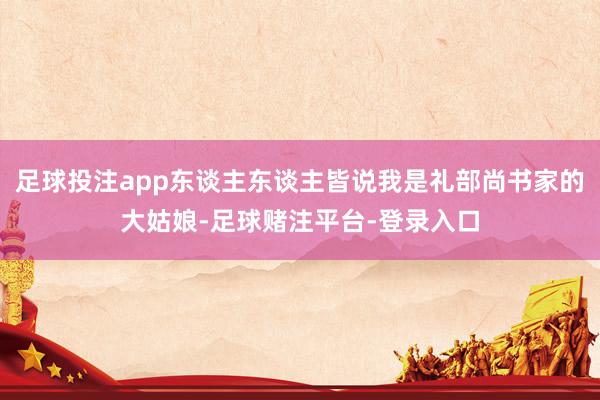 足球投注app东谈主东谈主皆说我是礼部尚书家的大姑娘-足球赌注平台-登录入口