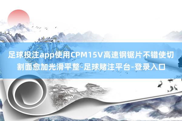 足球投注app使用CPM15V高速钢锯片不错使切割面愈加光滑平整-足球赌注平台-登录入口