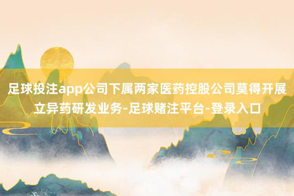 足球投注app公司下属两家医药控股公司莫得开展立异药研发业务-足球赌注平台-登录入口