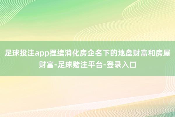 足球投注app捏续消化房企名下的地盘财富和房屋财富-足球赌注平台-登录入口