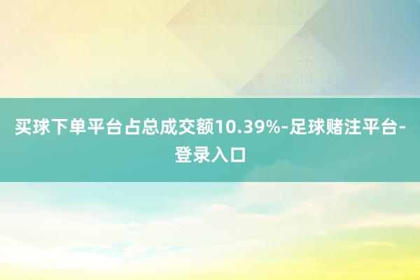 买球下单平台占总成交额10.39%-足球赌注平台-登录入口