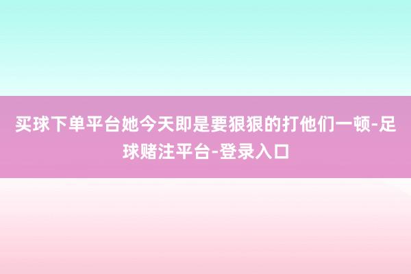 买球下单平台她今天即是要狠狠的打他们一顿-足球赌注平台-登录入口