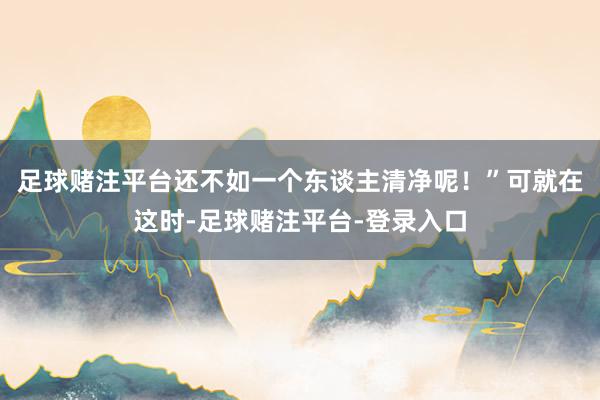 足球赌注平台还不如一个东谈主清净呢！”可就在这时-足球赌注平台-登录入口