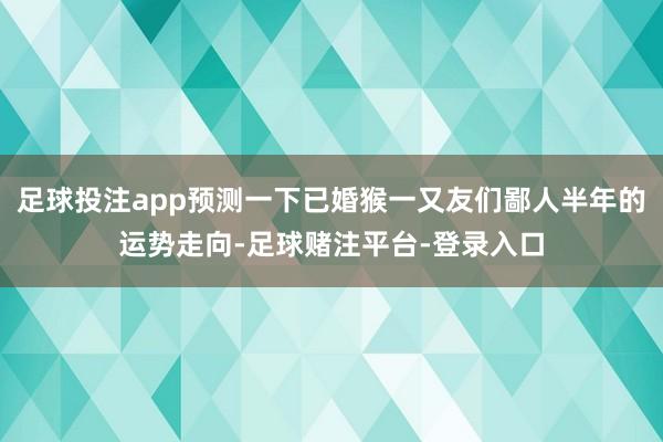 足球投注app预测一下已婚猴一又友们鄙人半年的运势走向-足球赌注平台-登录入口