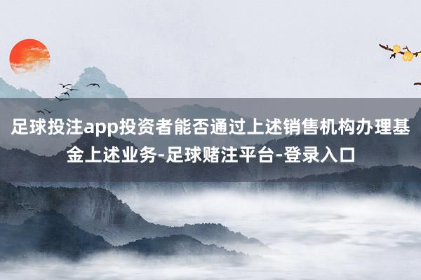 足球投注app投资者能否通过上述销售机构办理基金上述业务-足球赌注平台-登录入口