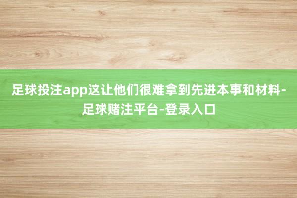 足球投注app这让他们很难拿到先进本事和材料-足球赌注平台-登录入口