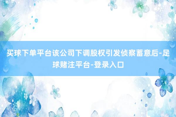 买球下单平台该公司下调股权引发侦察蓄意后-足球赌注平台-登录入口