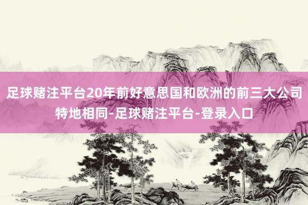 足球赌注平台20年前好意思国和欧洲的前三大公司特地相同-足球赌注平台-登录入口