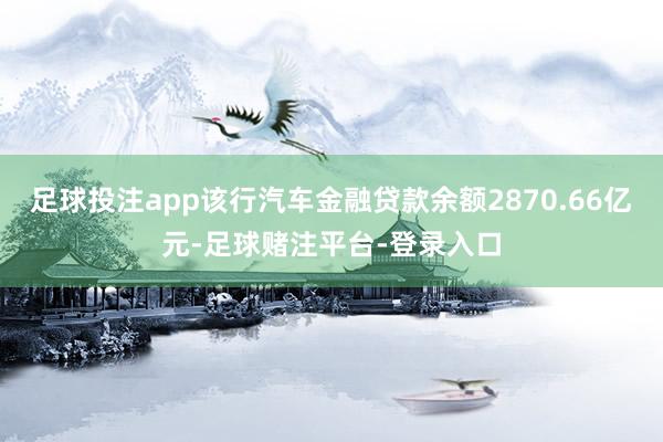 足球投注app该行汽车金融贷款余额2870.66亿元-足球赌注平台-登录入口