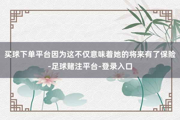 买球下单平台因为这不仅意味着她的将来有了保险-足球赌注平台-登录入口