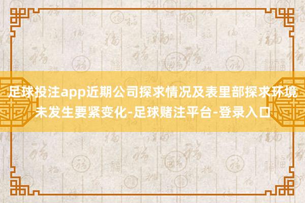 足球投注app近期公司探求情况及表里部探求环境未发生要紧变化-足球赌注平台-登录入口