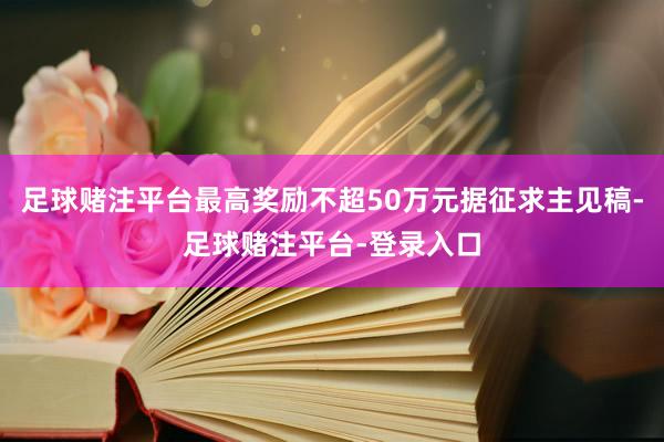 足球赌注平台最高奖励不超50万元据征求主见稿-足球赌注平台-登录入口