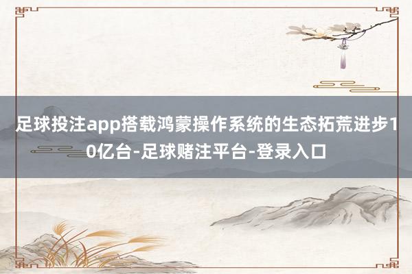 足球投注app搭载鸿蒙操作系统的生态拓荒进步10亿台-足球赌注平台-登录入口