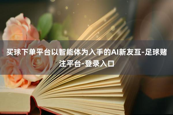 买球下单平台以智能体为入手的AI新友互-足球赌注平台-登录入口