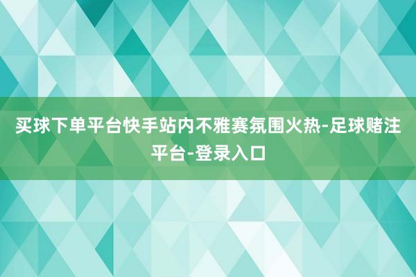 买球下单平台快手站内不雅赛氛围火热-足球赌注平台-登录入口