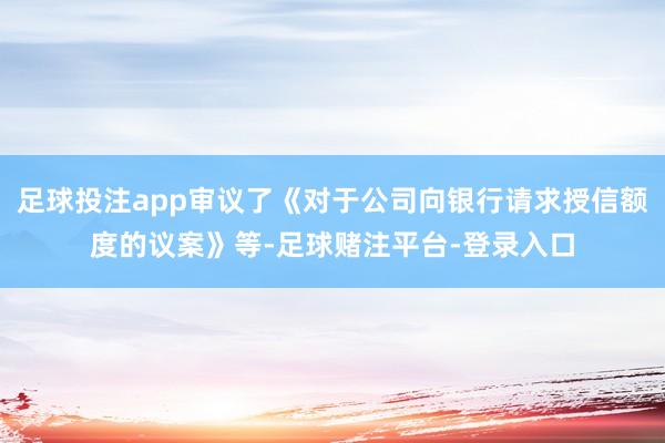 足球投注app审议了《对于公司向银行请求授信额度的议案》等-足球赌注平台-登录入口