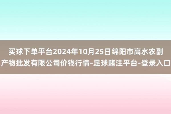 买球下单平台2024年10月25日绵阳市高水农副产物批发有限公司价钱行情-足球赌注平台-登录入口