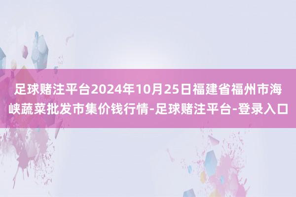 足球赌注平台2024年10月25日福建省福州市海峡蔬菜批发市集价钱行情-足球赌注平台-登录入口