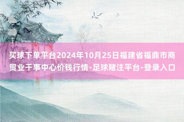 买球下单平台2024年10月25日福建省福鼎市商贸业干事中心价钱行情-足球赌注平台-登录入口