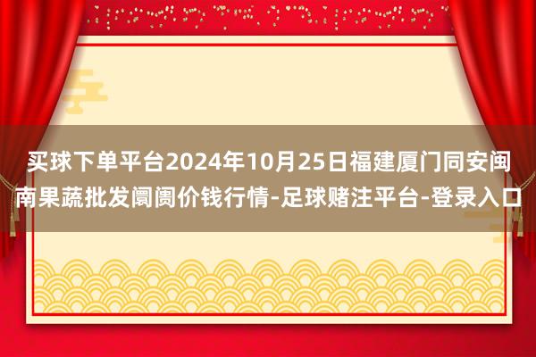 买球下单平台2024年10月25日福建厦门同安闽南果蔬批发阛阓价钱行情-足球赌注平台-登录入口