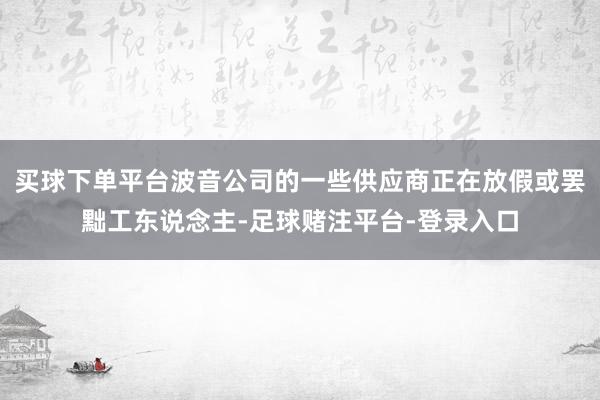 买球下单平台波音公司的一些供应商正在放假或罢黜工东说念主-足球赌注平台-登录入口