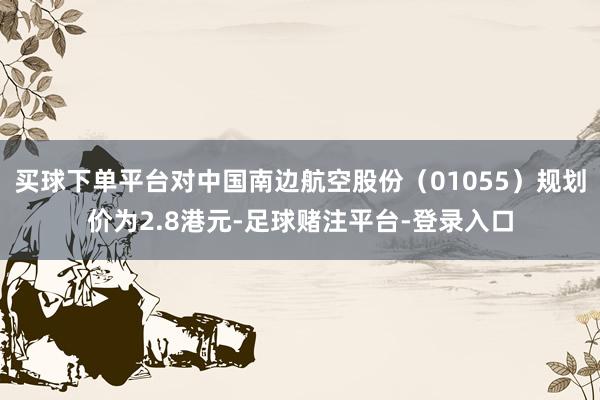 买球下单平台对中国南边航空股份（01055）规划价为2.8港元-足球赌注平台-登录入口