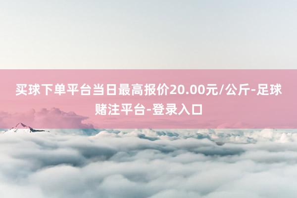 买球下单平台当日最高报价20.00元/公斤-足球赌注平台-登录入口