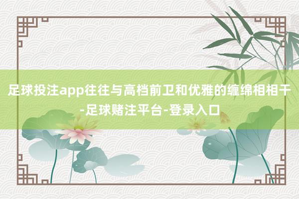 足球投注app往往与高档前卫和优雅的缠绵相相干-足球赌注平台-登录入口