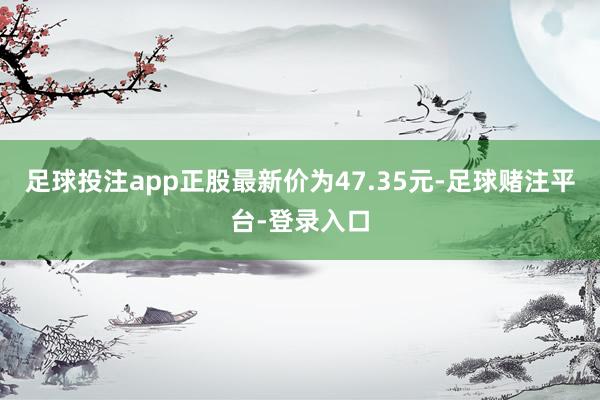 足球投注app正股最新价为47.35元-足球赌注平台-登录入口