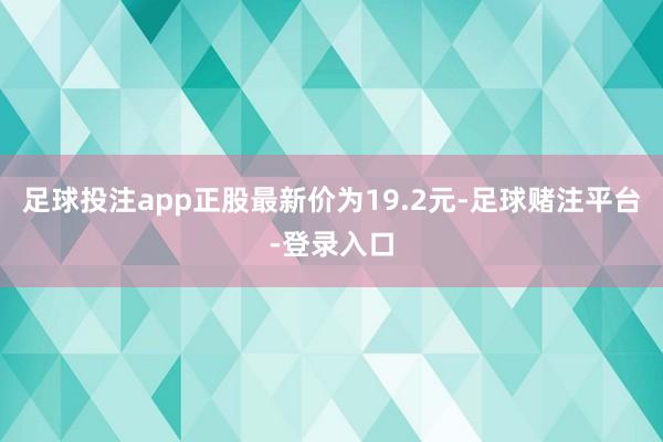 足球投注app正股最新价为19.2元-足球赌注平台-登录入口