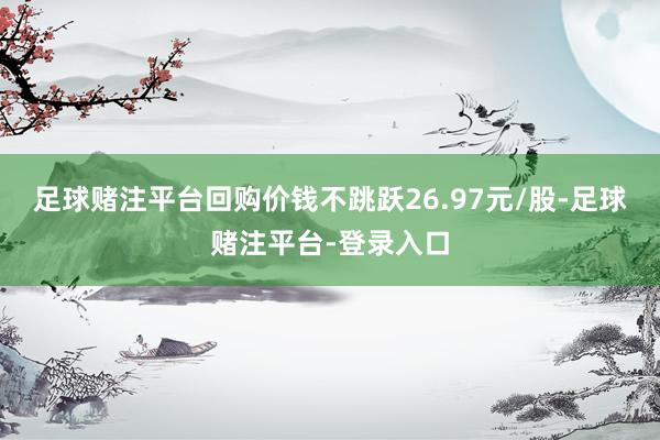 足球赌注平台回购价钱不跳跃26.97元/股-足球赌注平台-登录入口