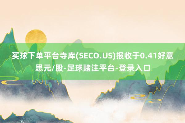 买球下单平台寺库(SECO.US)报收于0.41好意思元/股-足球赌注平台-登录入口