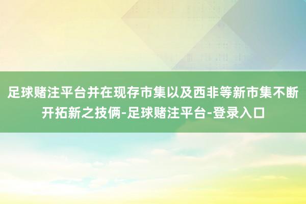 足球赌注平台并在现存市集以及西非等新市集不断开拓新之技俩-足球赌注平台-登录入口