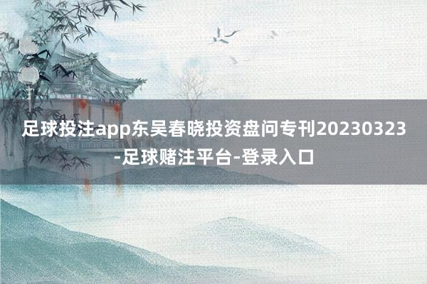 足球投注app东吴春晓投资盘问专刊20230323-足球赌注平台-登录入口