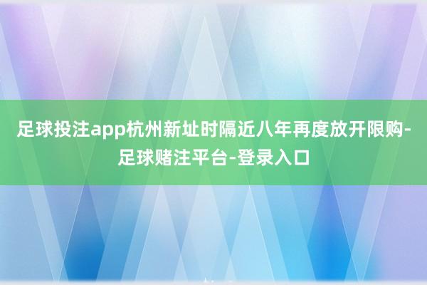 足球投注app杭州新址时隔近八年再度放开限购-足球赌注平台-登录入口