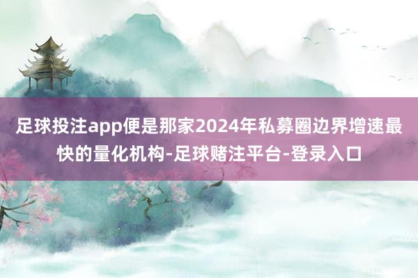 足球投注app便是那家2024年私募圈边界增速最快的量化机构-足球赌注平台-登录入口