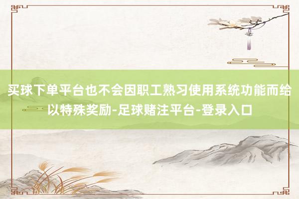 买球下单平台也不会因职工熟习使用系统功能而给以特殊奖励-足球赌注平台-登录入口