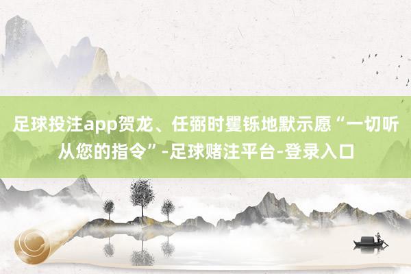 足球投注app贺龙、任弼时矍铄地默示愿“一切听从您的指令”-足球赌注平台-登录入口