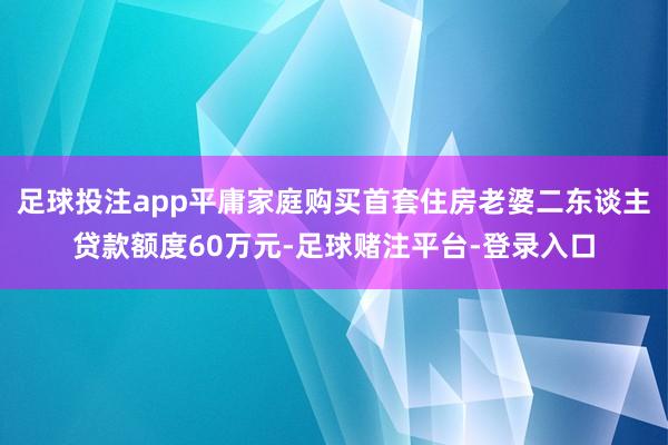 足球投注app平庸家庭购买首套住房老婆二东谈主贷款额度60万元-足球赌注平台-登录入口