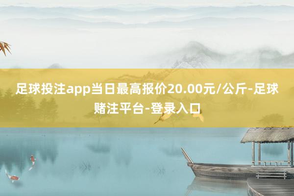 足球投注app当日最高报价20.00元/公斤-足球赌注平台-登录入口