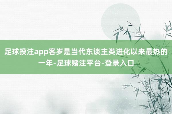 足球投注app客岁是当代东谈主类进化以来最热的一年-足球赌注平台-登录入口